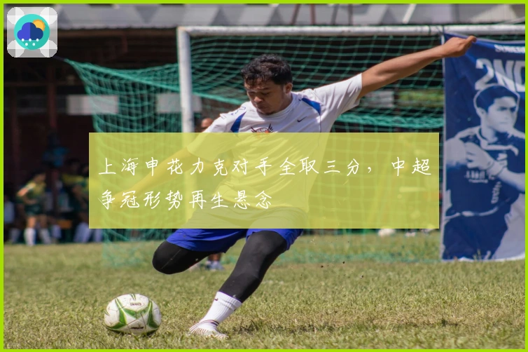 上海申花力克对手全取三分，中超争冠形势再生悬念