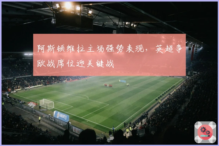 阿斯顿维拉主场强势表现，英超争欧战席位迎关键战