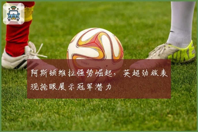 阿斯顿维拉强势崛起，英超劲旅表现抢眼展示冠军潜力