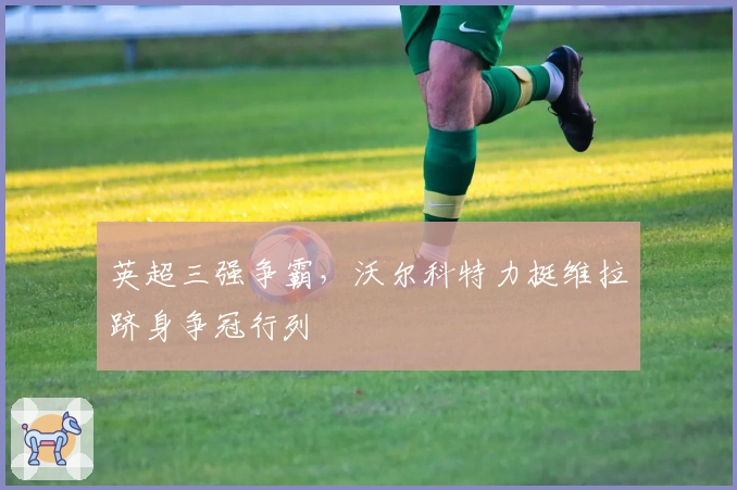 英超三强争霸，沃尔科特力挺维拉跻身争冠行列