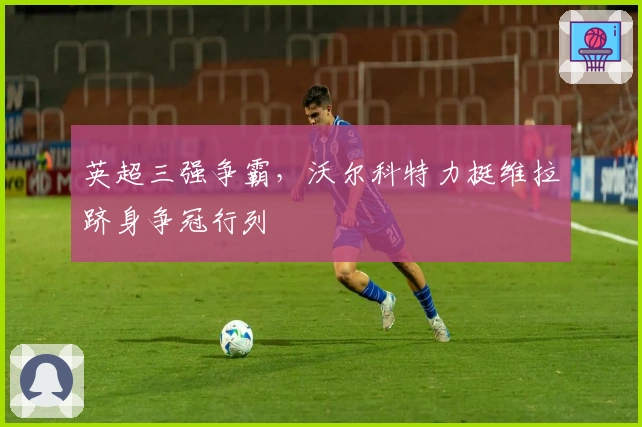 英超三强争霸，沃尔科特力挺维拉跻身争冠行列