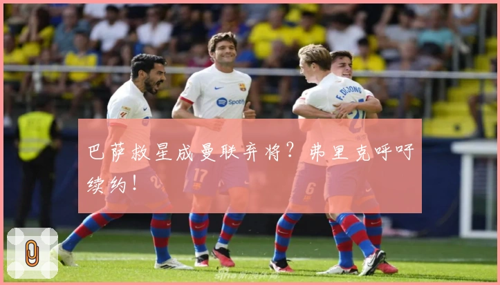 巴萨救星成曼联弃将？弗里克呼吁续约！