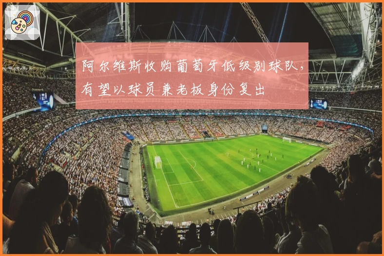 阿尔维斯收购葡萄牙低级别球队，有望以球员兼老板身份复出