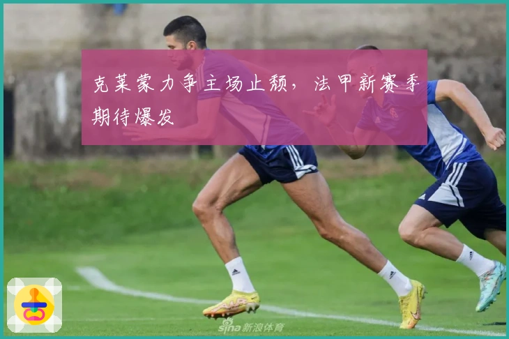 克莱蒙力争主场止颓，法甲新赛季期待爆发