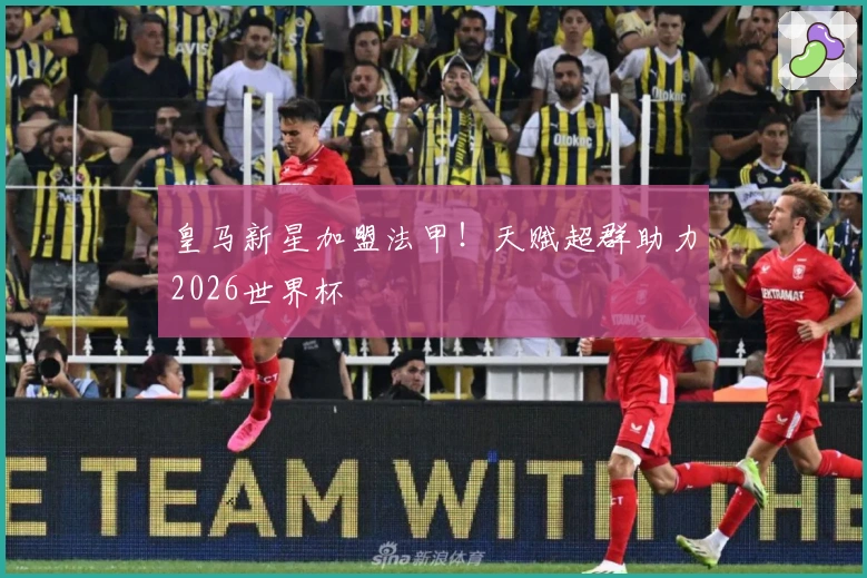 皇马新星加盟法甲！天赋超群助力2026世界杯