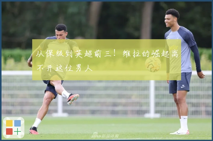 从保级到英超前三！维拉的崛起离不开这位男人
